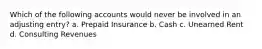 Which of the following accounts would never be involved in an adjusting entry? a. Prepaid Insurance b. Cash c. Unearned Rent d. Consulting Revenues