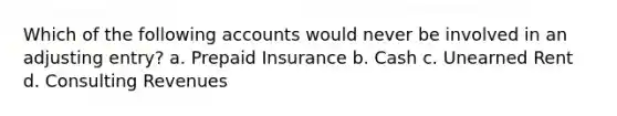 Which of the following accounts would never be involved in an adjusting entry? a. Prepaid Insurance b. Cash c. Unearned Rent d. Consulting Revenues