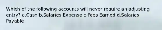 Which of the following accounts will never require an adjusting entry? a.Cash b.Salaries Expense c.Fees Earned d.Salaries Payable