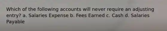 Which of the following accounts will never require an adjusting entry? a. Salaries Expense b. Fees Earned c. Cash d. Salaries Payable