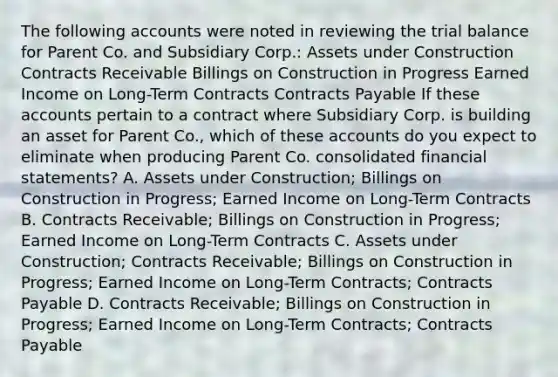 The following accounts were noted in reviewing the trial balance for Parent Co. and Subsidiary Corp.: Assets under Construction Contracts Receivable Billings on Construction in Progress Earned Income on Long-Term Contracts Contracts Payable If these accounts pertain to a contract where Subsidiary Corp. is building an asset for Parent Co., which of these accounts do you expect to eliminate when producing Parent Co. consolidated financial statements? A. Assets under Construction; Billings on Construction in Progress; Earned Income on Long-Term Contracts B. Contracts Receivable; Billings on Construction in Progress; Earned Income on Long-Term Contracts C. Assets under Construction; Contracts Receivable; Billings on Construction in Progress; Earned Income on Long-Term Contracts; Contracts Payable D. Contracts Receivable; Billings on Construction in Progress; Earned Income on Long-Term Contracts; Contracts Payable