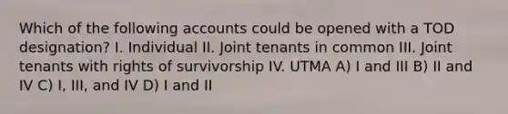 Which of the following accounts could be opened with a TOD designation? I. Individual II. Joint tenants in common III. Joint tenants with rights of survivorship IV. UTMA A) I and III B) II and IV C) I, III, and IV D) I and II