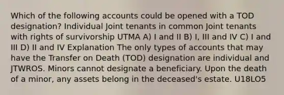 Which of the following accounts could be opened with a TOD designation? Individual Joint tenants in common Joint tenants with rights of survivorship UTMA A) I and II B) I, III and IV C) I and III D) II and IV Explanation The only types of accounts that may have the Transfer on Death (TOD) designation are individual and JTWROS. Minors cannot designate a beneficiary. Upon the death of a minor, any assets belong in the deceased's estate. U18LO5