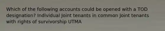 Which of the following accounts could be opened with a TOD designation? Individual Joint tenants in common Joint tenants with rights of survivorship UTMA