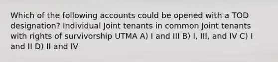 Which of the following accounts could be opened with a TOD designation? Individual Joint tenants in common Joint tenants with rights of survivorship UTMA A) I and III B) I, III, and IV C) I and II D) II and IV