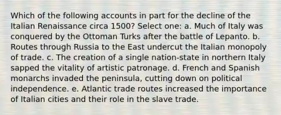 Which of the following accounts in part for the decline of the Italian Renaissance circa 1500? Select one: a. Much of Italy was conquered by the Ottoman Turks after the battle of Lepanto. b. Routes through Russia to the East undercut the Italian monopoly of trade. c. The creation of a single nation-state in northern Italy sapped the vitality of artistic patronage. d. French and Spanish monarchs invaded the peninsula, cutting down on political independence. e. Atlantic trade routes increased the importance of Italian cities and their role in the slave trade.