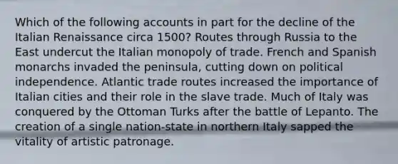 Which of the following accounts in part for the decline of the Italian Renaissance circa 1500? Routes through Russia to the East undercut the Italian monopoly of trade. French and Spanish monarchs invaded the peninsula, cutting down on political independence. Atlantic trade routes increased the importance of Italian cities and their role in the slave trade. Much of Italy was conquered by the Ottoman Turks after the battle of Lepanto. The creation of a single nation-state in northern Italy sapped the vitality of artistic patronage.