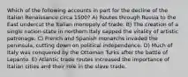 Which of the following accounts in part for the decline of the Italian Renaissance circa 1500? A) Routes through Russia to the East undercut the Italian monopoly of trade. B) The creation of a single nation-state in northern Italy sapped the vitality of artistic patronage. C) French and Spanish monarchs invaded the peninsula, cutting down on political independence. D) Much of Italy was conquered by the Ottoman Turks after the battle of Lepanto. E) Atlantic trade routes increased the importance of Italian cities and their role in the slave trade.