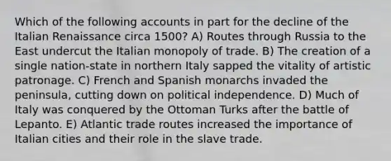 Which of the following accounts in part for the decline of the Italian Renaissance circa 1500? A) Routes through Russia to the East undercut the Italian monopoly of trade. B) The creation of a single nation-state in northern Italy sapped the vitality of artistic patronage. C) French and Spanish monarchs invaded the peninsula, cutting down on political independence. D) Much of Italy was conquered by the Ottoman Turks after the battle of Lepanto. E) Atlantic trade routes increased the importance of Italian cities and their role in the slave trade.