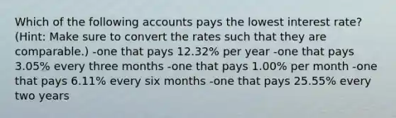 Which of the following accounts pays the lowest interest rate? (Hint: Make sure to convert the rates such that they are comparable.) -one that pays 12.32% per year -one that pays 3.05% every three months -one that pays 1.00% per month -one that pays 6.11% every six months -one that pays 25.55% every two years