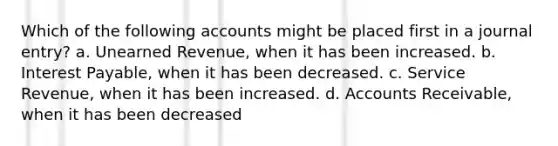 Which of the following accounts might be placed first in a journal entry? a. Unearned Revenue, when it has been increased. b. Interest Payable, when it has been decreased. c. Service Revenue, when it has been increased. d. Accounts Receivable, when it has been decreased