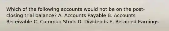 Which of the following accounts would not be on the post- closing trial balance? A. Accounts Payable B. Accounts Receivable C. Common Stock D. Dividends E. Retained Earnings