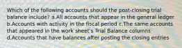 Which of the following accounts should the post-closing trial balance include? a.All accounts that appear in the general ledger b.Accounts with activity in the fiscal period c.The same accounts that appeared in the work sheet's Trial Balance columns d.Accounts that have balances after posting the closing entries