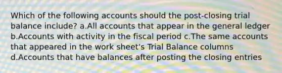 Which of the following accounts should the post-closing trial balance include? a.All accounts that appear in the general ledger b.Accounts with activity in the fiscal period c.The same accounts that appeared in the work sheet's Trial Balance columns d.Accounts that have balances after posting the closing entries