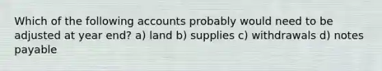 Which of the following accounts probably would need to be adjusted at year end? a) land b) supplies c) withdrawals d) notes payable