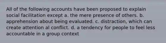 All of the following accounts have been proposed to explain social facilitation except a. the mere presence of others. b. apprehension about being evaluated. c. distraction, which can create attention al conflict. d. a tendency for people to feel less accountable in a group context