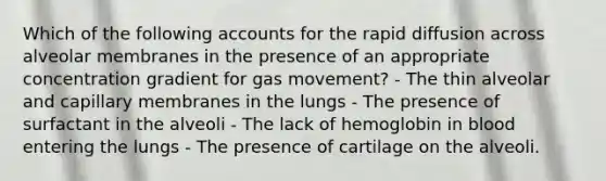 Which of the following accounts for the rapid diffusion across alveolar membranes in the presence of an appropriate concentration gradient for gas movement? - The thin alveolar and capillary membranes in the lungs - The presence of surfactant in the alveoli - The lack of hemoglobin in blood entering the lungs - The presence of cartilage on the alveoli.