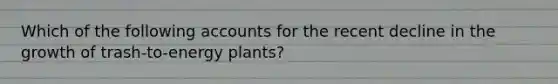 Which of the following accounts for the recent decline in the growth of trash-to-energy plants?