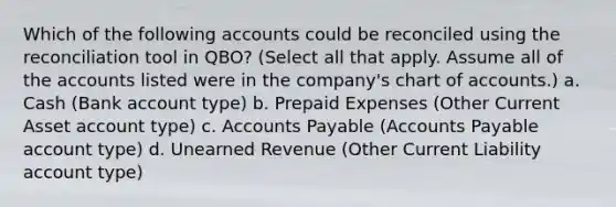 Which of the following accounts could be reconciled using the reconciliation tool in QBO? (Select all that apply. Assume all of the accounts listed were in the company's chart of accounts.) a. Cash (Bank account type) b. Prepaid Expenses (Other Current Asset account type) c. Accounts Payable (Accounts Payable account type) d. Unearned Revenue (Other Current Liability account type)