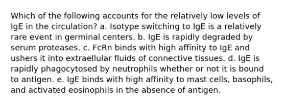 Which of the following accounts for the relatively low levels of IgE in the circulation? a. Isotype switching to IgE is a relatively rare event in germinal centers. b. IgE is rapidly degraded by serum proteases. c. FcRn binds with high affinity to IgE and ushers it into extraellular fluids of connective tissues. d. IgE is rapidly phagocytosed by neutrophils whether or not it is bound to antigen. e. IgE binds with high affinity to mast cells, basophils, and activated eosinophils in the absence of antigen.