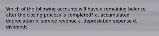 Which of the following accounts will have a remaining balance after the closing process is completed? a. accumulated depreciation b. service revenue c. depreciation expense d. dividends