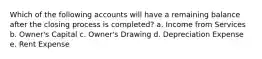 Which of the following accounts will have a remaining balance after the closing process is completed? a. Income from Services b. Owner's Capital c. Owner's Drawing d. Depreciation Expense e. Rent Expense