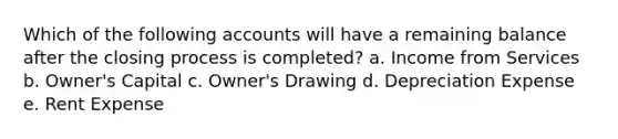 Which of the following accounts will have a remaining balance after the closing process is completed? a. Income from Services b. Owner's Capital c. Owner's Drawing d. Depreciation Expense e. Rent Expense