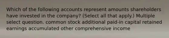 Which of the following accounts represent amounts shareholders have invested in the company? (Select all that apply.) Multiple select question. common stock additional paid-in capital retained earnings accumulated other comprehensive income