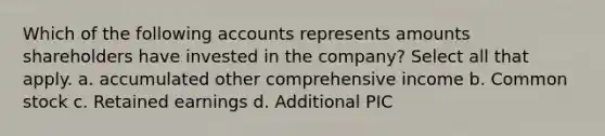 Which of the following accounts represents amounts shareholders have invested in the company? Select all that apply. a. accumulated other comprehensive income b. Common stock c. Retained earnings d. Additional PIC