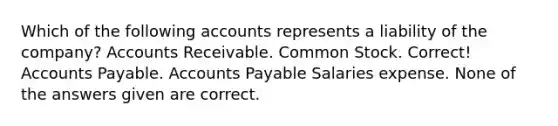 Which of the following accounts represents a liability of the company? Accounts Receivable. Common Stock. Correct! Accounts Payable. Accounts Payable Salaries expense. None of the answers given are correct.