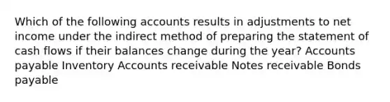 Which of the following accounts results in adjustments to net income under the indirect method of preparing the statement of cash flows if their balances change during the year? Accounts payable Inventory Accounts receivable Notes receivable Bonds payable