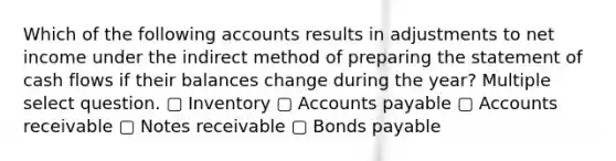 Which of the following accounts results in adjustments to net income under the indirect method of preparing the statement of cash flows if their balances change during the year? Multiple select question. ▢ Inventory ▢ Accounts payable ▢ Accounts receivable ▢ Notes receivable ▢ Bonds payable