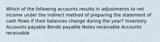 Which of the following accounts results in adjustments to net income under the indirect method of preparing the statement of cash flows if their balances change during the year? Inventory Accounts payable Bonds payable Notes receivable Accounts receivable