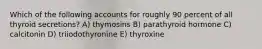 Which of the following accounts for roughly 90 percent of all thyroid secretions? A) thymosins B) parathyroid hormone C) calcitonin D) triiodothyronine E) thyroxine