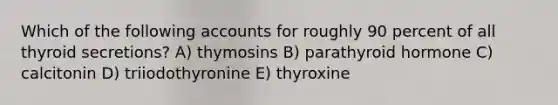 Which of the following accounts for roughly 90 percent of all thyroid secretions? A) thymosins B) parathyroid hormone C) calcitonin D) triiodothyronine E) thyroxine