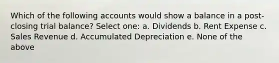 Which of the following accounts would show a balance in a post-closing trial balance? Select one: a. Dividends b. Rent Expense c. Sales Revenue d. Accumulated Depreciation e. None of the above