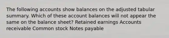 The following accounts show balances on the adjusted tabular summary. Which of these account balances will not appear the same on the balance sheet? Retained earnings Accounts receivable Common stock Notes payable