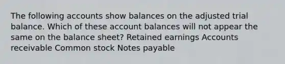 The following accounts show balances on the adjusted trial balance. Which of these account balances will not appear the same on the balance sheet? Retained earnings Accounts receivable Common stock Notes payable