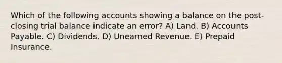 Which of the following accounts showing a balance on the post-closing trial balance indicate an error? A) Land. B) Accounts Payable. C) Dividends. D) Unearned Revenue. E) Prepaid Insurance.