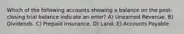 Which of the following accounts showing a balance on the post-closing trial balance indicate an error? A) Unearned Revenue. B) Dividends. C) Prepaid Insurance. D) Land. E) Accounts Payable