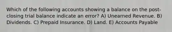 Which of the following accounts showing a balance on the post-closing trial balance indicate an error? A) Unearned Revenue. B) Dividends. C) Prepaid Insurance. D) Land. E) Accounts Payable