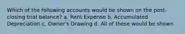 Which of the following accounts would be shown on the post-closing trial balance? a. Rent Expense b. Accumulated Depreciation c. Owner's Drawing d. All of these would be shown