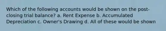 Which of the following accounts would be shown on the post-closing trial balance? a. Rent Expense b. Accumulated Depreciation c. Owner's Drawing d. All of these would be shown