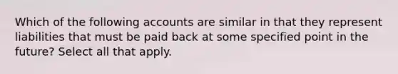 Which of the following accounts are similar in that they represent liabilities that must be paid back at some specified point in the future? Select all that apply.