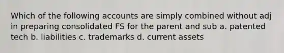 Which of the following accounts are simply combined without adj in preparing consolidated FS for the parent and sub a. patented tech b. liabilities c. trademarks d. current assets