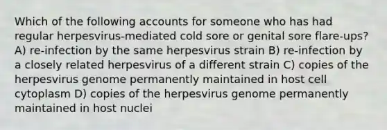 Which of the following accounts for someone who has had regular herpesvirus-mediated cold sore or genital sore flare-ups? A) re-infection by the same herpesvirus strain B) re-infection by a closely related herpesvirus of a different strain C) copies of the herpesvirus genome permanently maintained in host cell cytoplasm D) copies of the herpesvirus genome permanently maintained in host nuclei