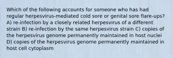 Which of the following accounts for someone who has had regular herpesvirus-mediated cold sore or genital sore flare-ups? A) re-infection by a closely related herpesvirus of a different strain B) re-infection by the same herpesvirus strain C) copies of the herpesvirus genome permanently maintained in host nuclei D) copies of the herpesvirus genome permanently maintained in host cell cytoplasm