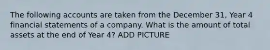 The following accounts are taken from the December 31, Year 4 financial statements of a company. What is the amount of total assets at the end of Year 4? ADD PICTURE