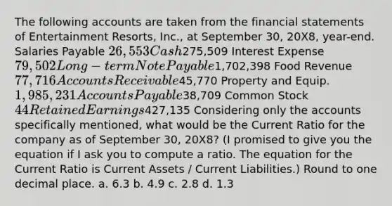 The following accounts are taken from the <a href='https://www.questionai.com/knowledge/kFBJaQCz4b-financial-statements' class='anchor-knowledge'>financial statements</a> of Entertainment Resorts, Inc., at September 30, 20X8, year-end. Salaries Payable 26,553 Cash275,509 Interest Expense 79,502 Long-term Note Payable1,702,398 Food Revenue 77,716 Accounts Receivable45,770 Property and Equip. 1,985,231 <a href='https://www.questionai.com/knowledge/kWc3IVgYEK-accounts-payable' class='anchor-knowledge'>accounts payable</a>38,709 Common Stock 44 Retained Earnings427,135 Considering only the accounts specifically mentioned, what would be the Current Ratio for the company as of September 30, 20X8? (I promised to give you the equation if I ask you to compute a ratio. The equation for the Current Ratio is Current Assets / Current Liabilities.) Round to one decimal place. a. 6.3 b. 4.9 c. 2.8 d. 1.3