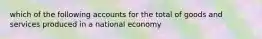 which of the following accounts for the total of goods and services produced in a national economy